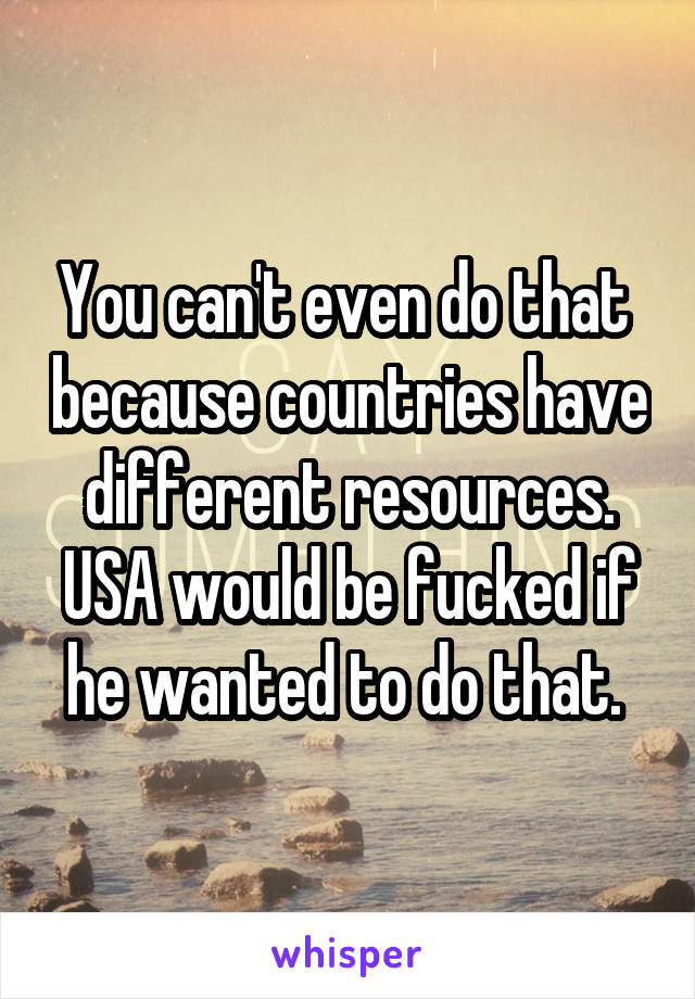 You can't even do that  because countries have different resources. USA would be fucked if he wanted to do that. 