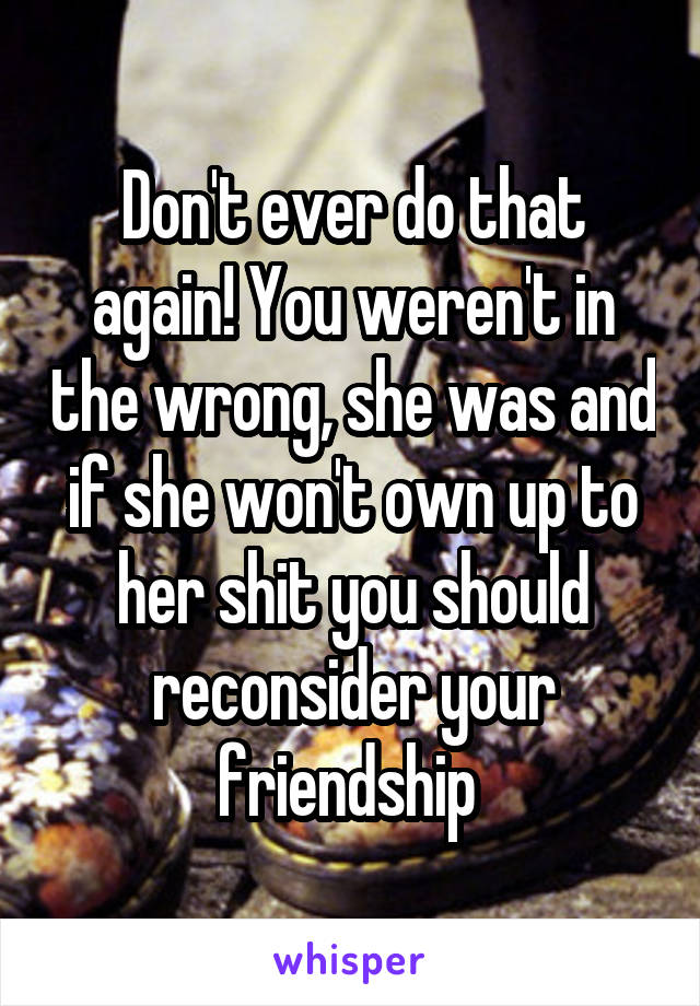 Don't ever do that again! You weren't in the wrong, she was and if she won't own up to her shit you should reconsider your friendship 