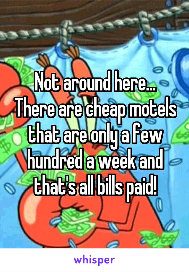 Not around here... There are cheap motels that are only a few hundred a week and that's all bills paid!