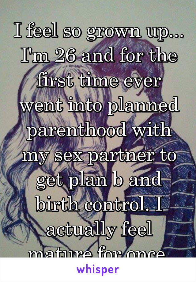 I feel so grown up... I'm 26 and for the first time ever went into planned parenthood with my sex partner to get plan b and birth control. I actually feel mature for once.