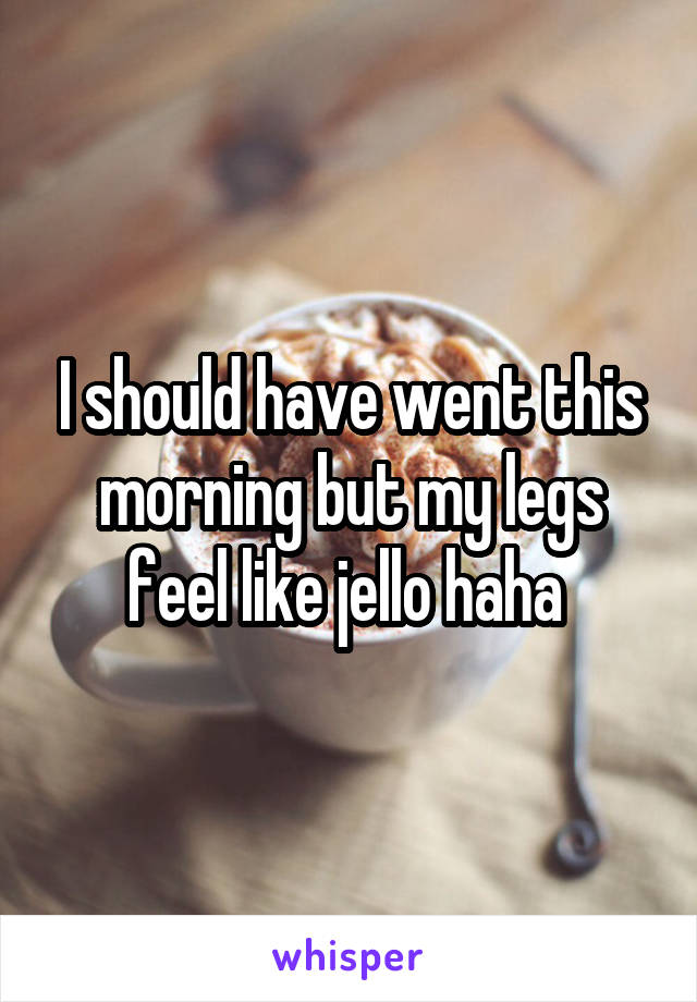 I should have went this morning but my legs feel like jello haha 
