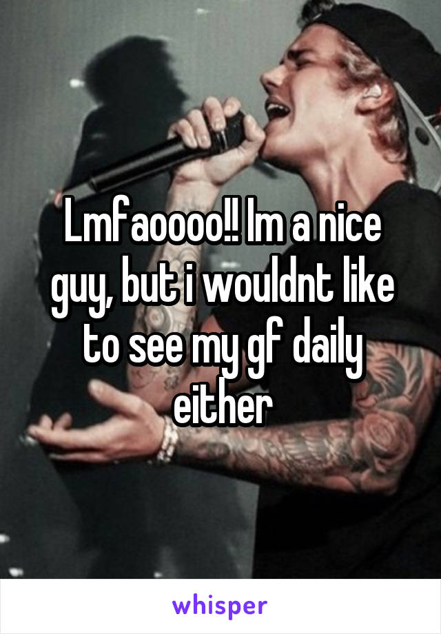 Lmfaoooo!! Im a nice guy, but i wouldnt like to see my gf daily either