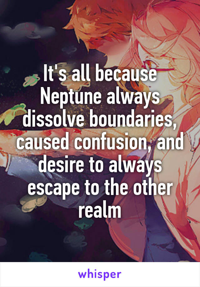 It's all because Neptune always dissolve boundaries, caused confusion, and desire to always escape to the other realm