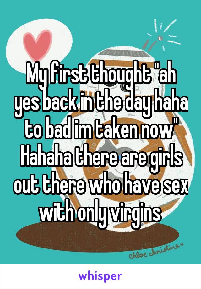 My first thought "ah yes back in the day haha to bad im taken now"
Hahaha there are girls out there who have sex with only virgins 