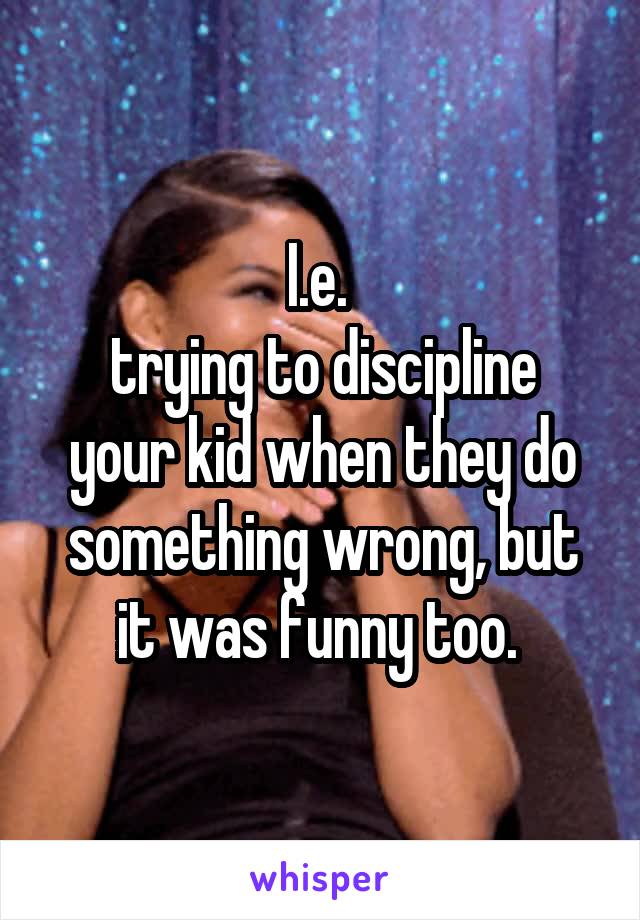 I.e. 
trying to discipline your kid when they do something wrong, but it was funny too. 