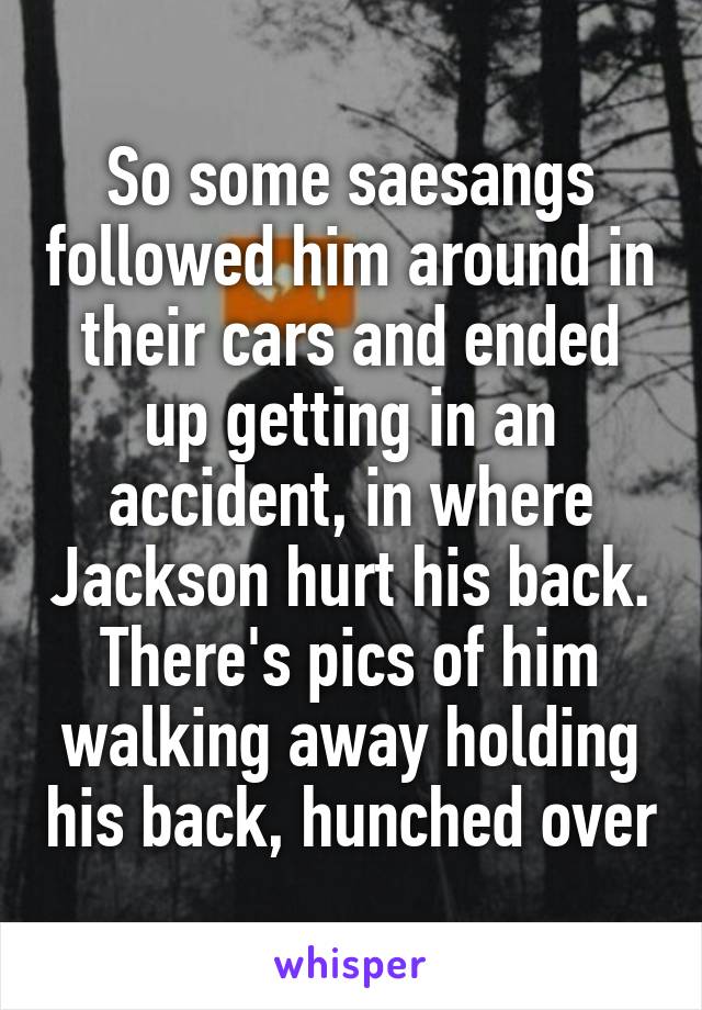 So some saesangs followed him around in their cars and ended up getting in an accident, in where Jackson hurt his back. There's pics of him walking away holding his back, hunched over