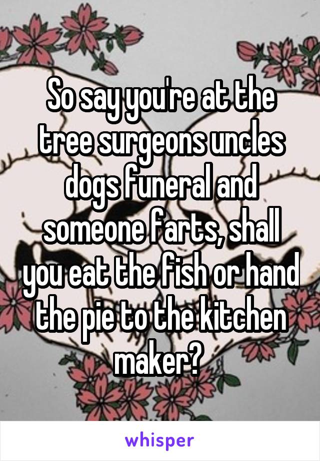 So say you're at the tree surgeons uncles dogs funeral and someone farts, shall you eat the fish or hand the pie to the kitchen maker? 