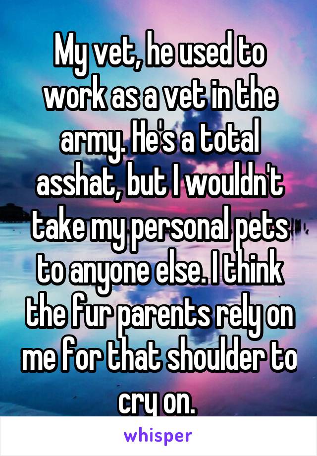 My vet, he used to work as a vet in the army. He's a total asshat, but I wouldn't take my personal pets to anyone else. I think the fur parents rely on me for that shoulder to cry on. 