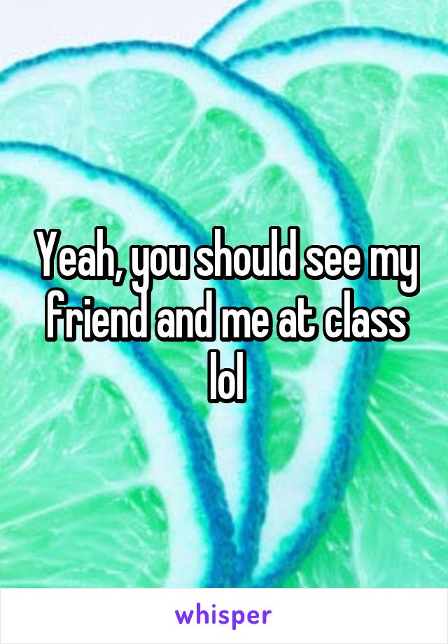 Yeah, you should see my friend and me at class lol