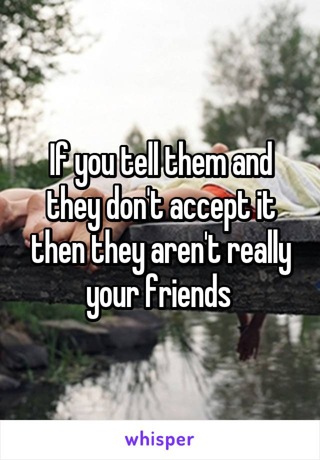 If you tell them and they don't accept it then they aren't really your friends 
