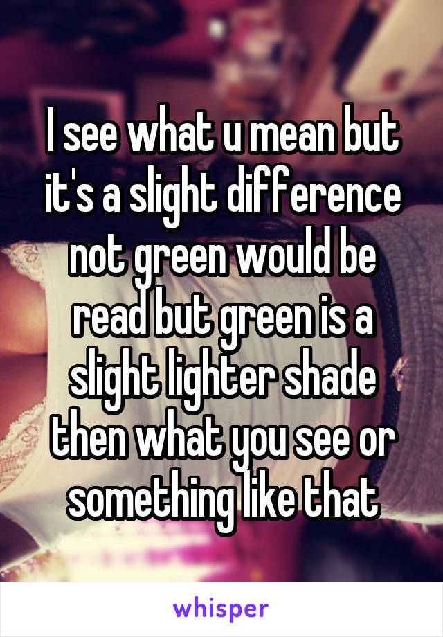 I see what u mean but it's a slight difference not green would be read but green is a slight lighter shade then what you see or something like that