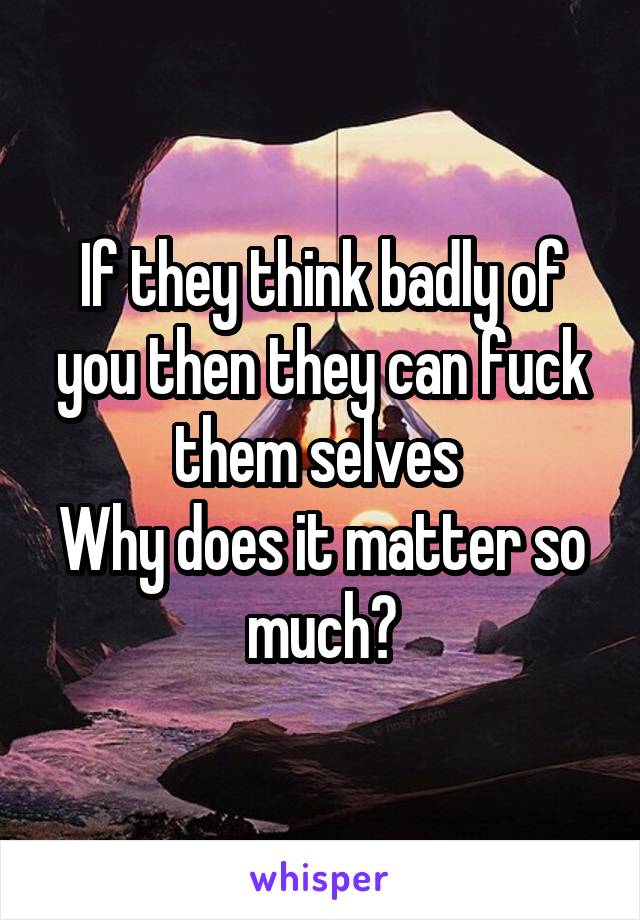 If they think badly of you then they can fuck them selves 
Why does it matter so much?
