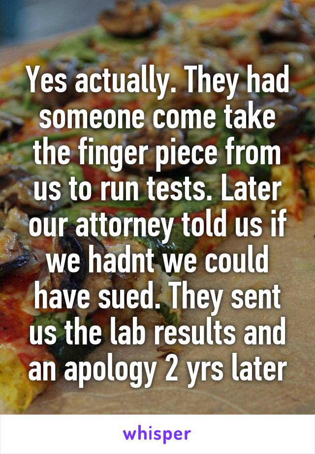 Yes actually. They had someone come take the finger piece from us to run tests. Later our attorney told us if we hadnt we could have sued. They sent us the lab results and an apology 2 yrs later