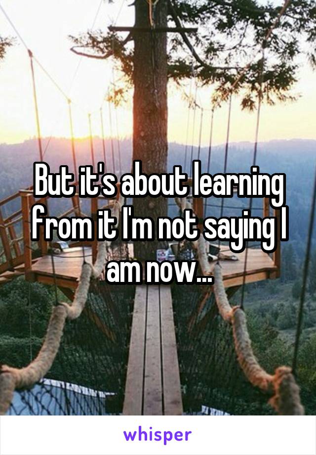 But it's about learning from it I'm not saying I am now...