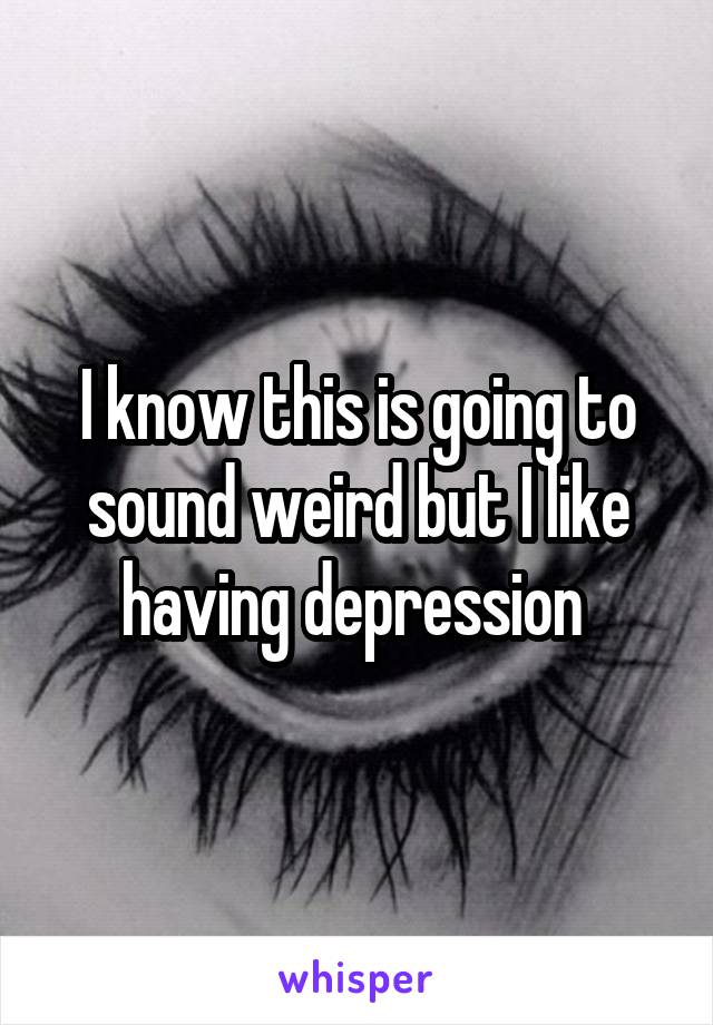 I know this is going to sound weird but I like having depression 