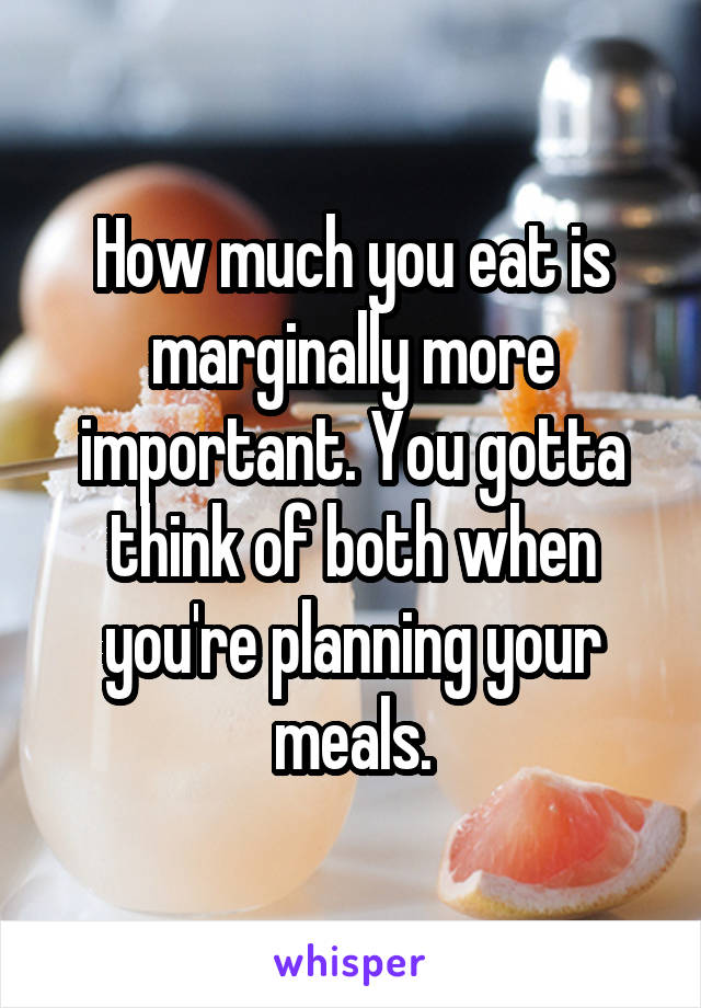 How much you eat is marginally more important. You gotta think of both when you're planning your meals.