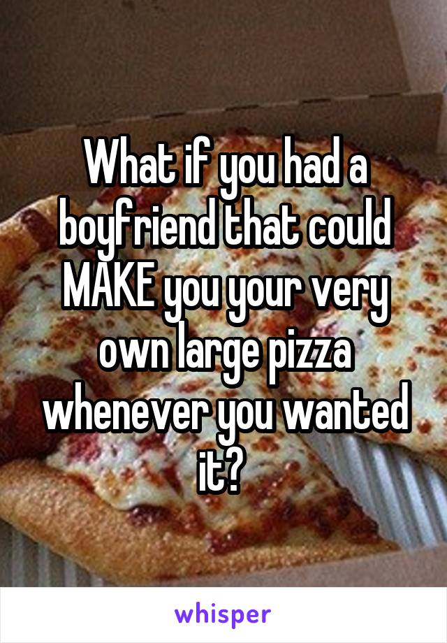 What if you had a boyfriend that could MAKE you your very own large pizza whenever you wanted it? 