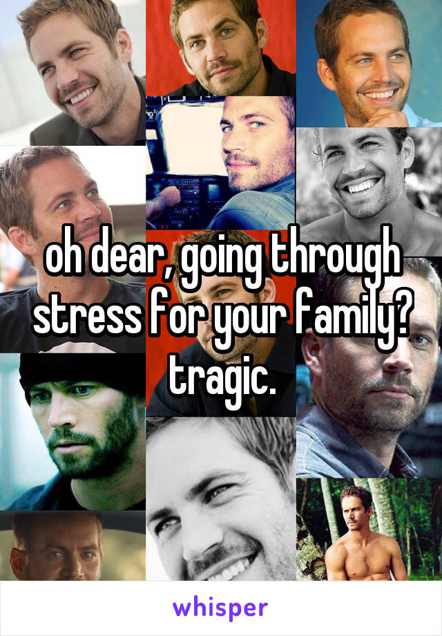 oh dear, going through stress for your family? tragic.