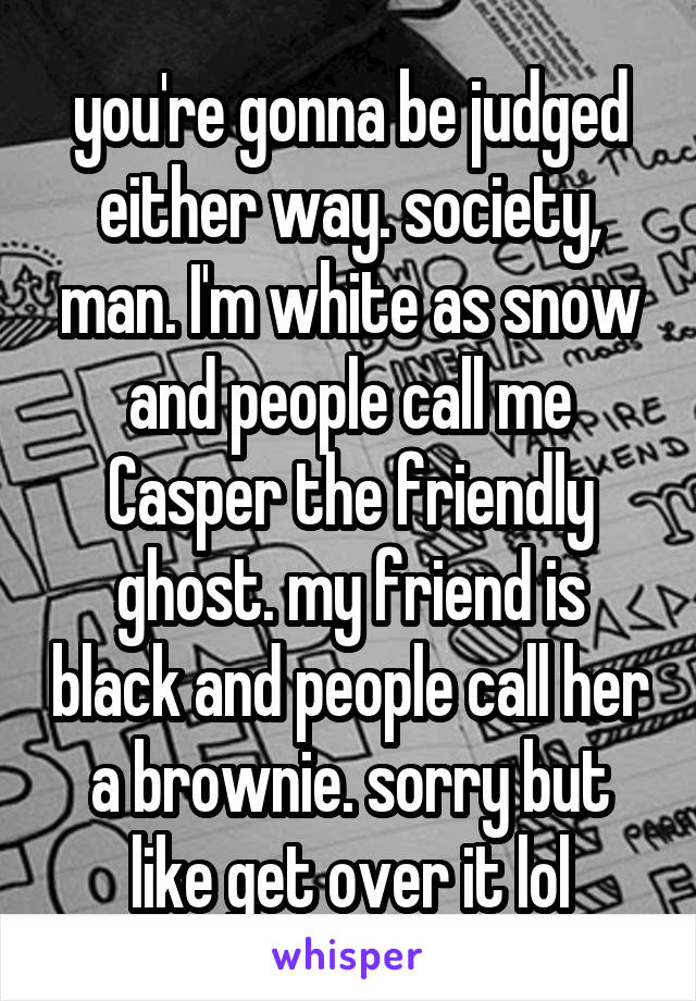 you're gonna be judged either way. society, man. I'm white as snow and people call me Casper the friendly ghost. my friend is black and people call her a brownie. sorry but like get over it lol