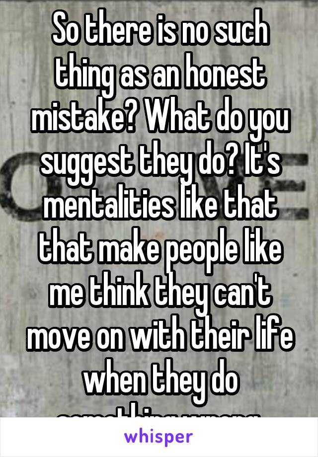 So there is no such thing as an honest mistake? What do you suggest they do? It's mentalities like that that make people like me think they can't move on with their life when they do something wrong.