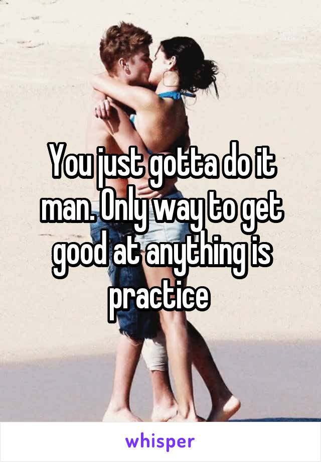 You just gotta do it man. Only way to get good at anything is practice 