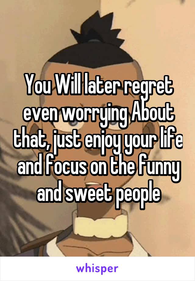 You Will later regret even worrying About that, just enjoy your life and focus on the funny and sweet people