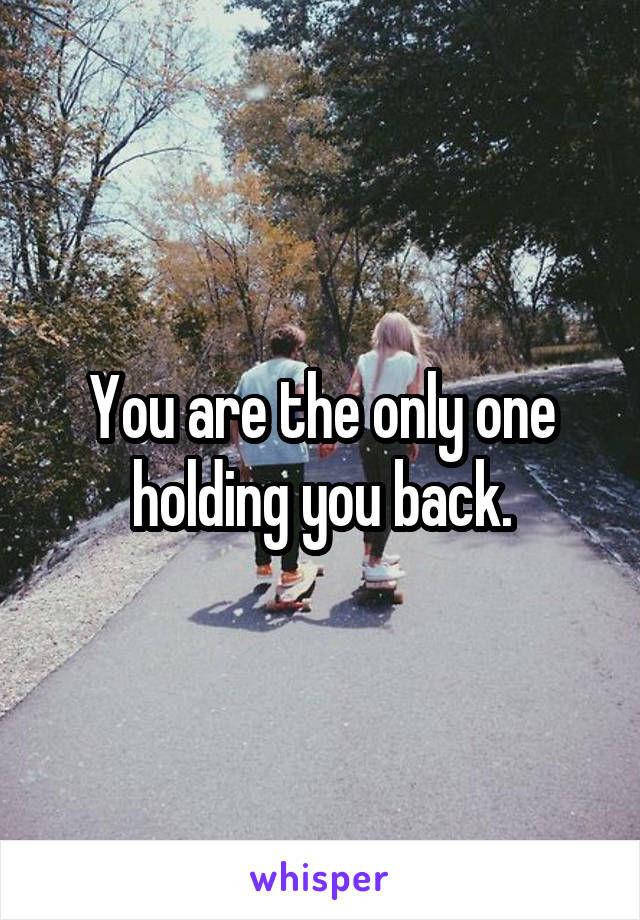 You are the only one holding you back.