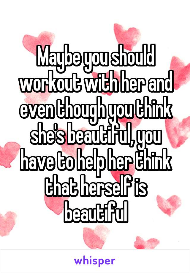 Maybe you should workout with her and even though you think she's beautiful, you have to help her think that herself is beautiful