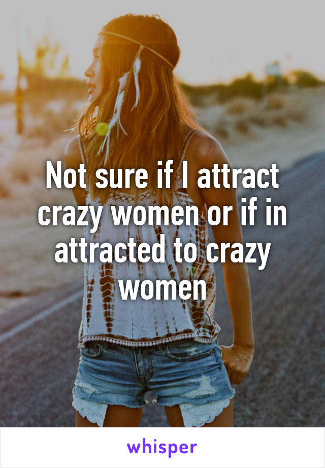 Not sure if I attract crazy women or if in attracted to crazy women