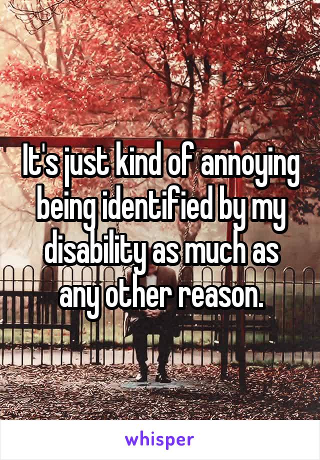 It's just kind of annoying being identified by my disability as much as any other reason.