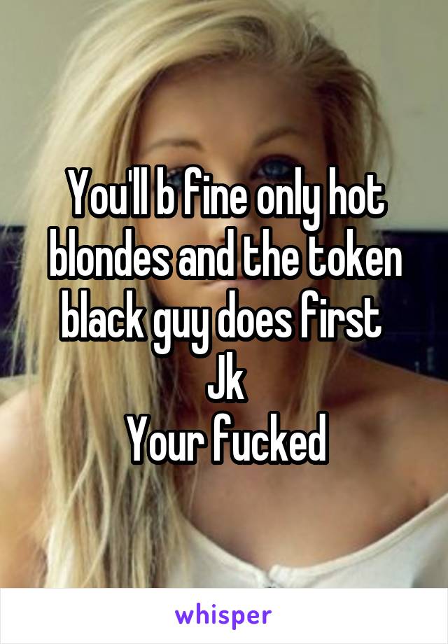 You'll b fine only hot blondes and the token black guy does first 
Jk
Your fucked