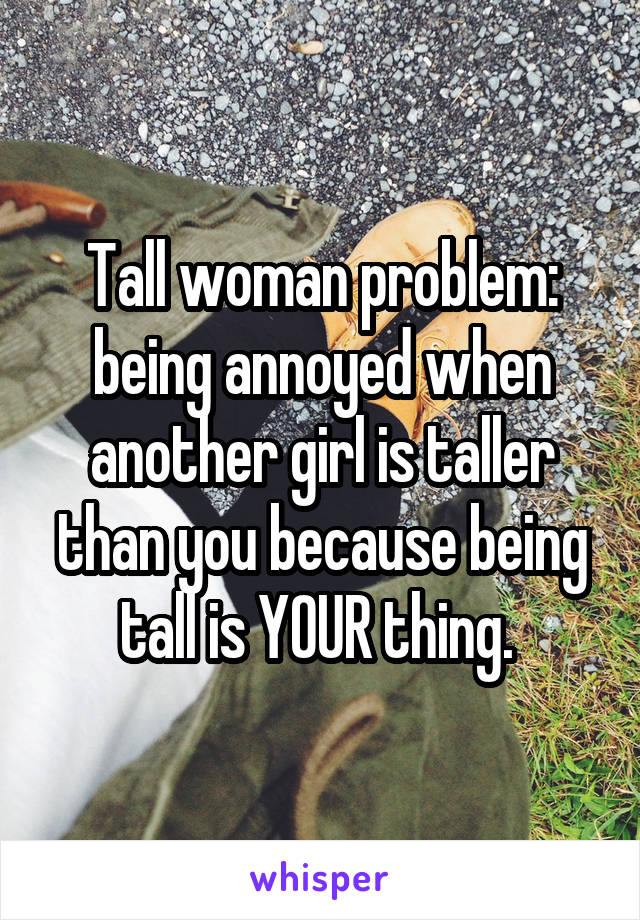 Tall woman problem: being annoyed when another girl is taller than you because being tall is YOUR thing. 
