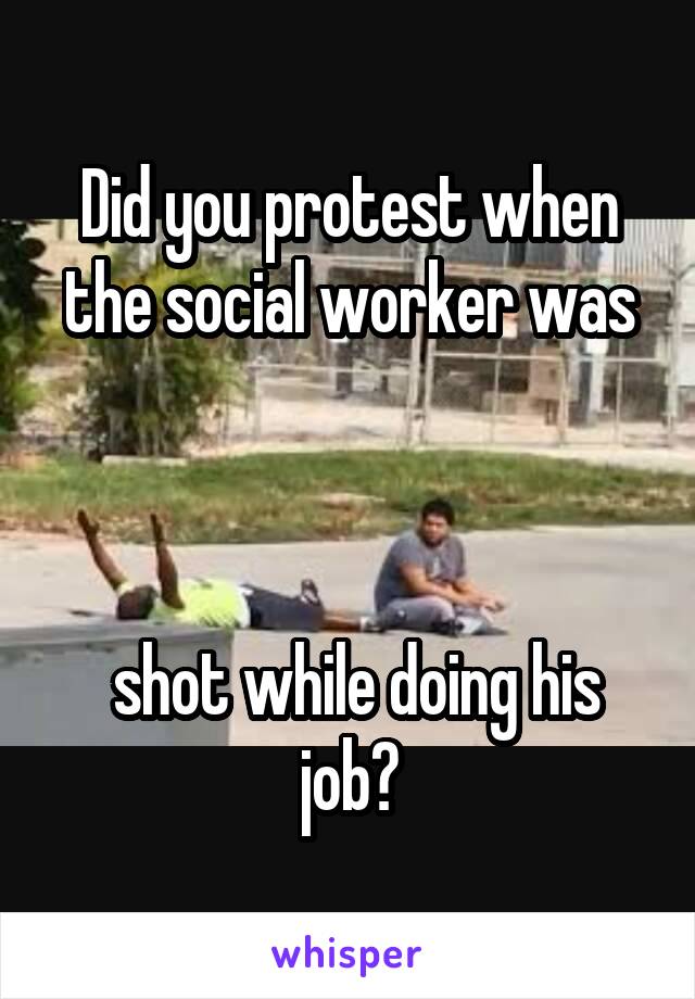 Did you protest when the social worker was



 shot while doing his job?