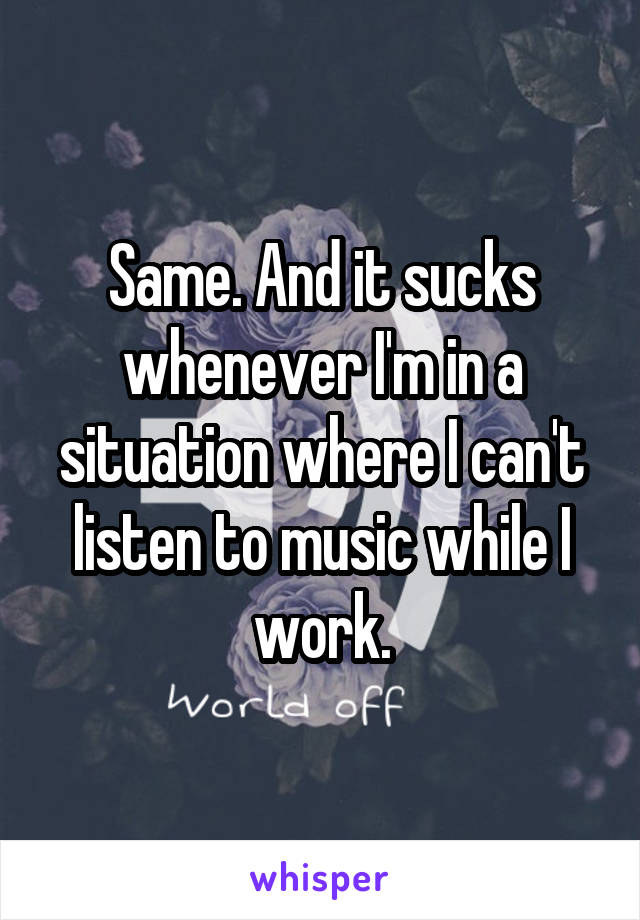 Same. And it sucks whenever I'm in a situation where I can't listen to music while I work.