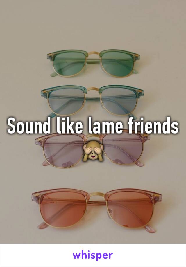 Sound like lame friends 🙈