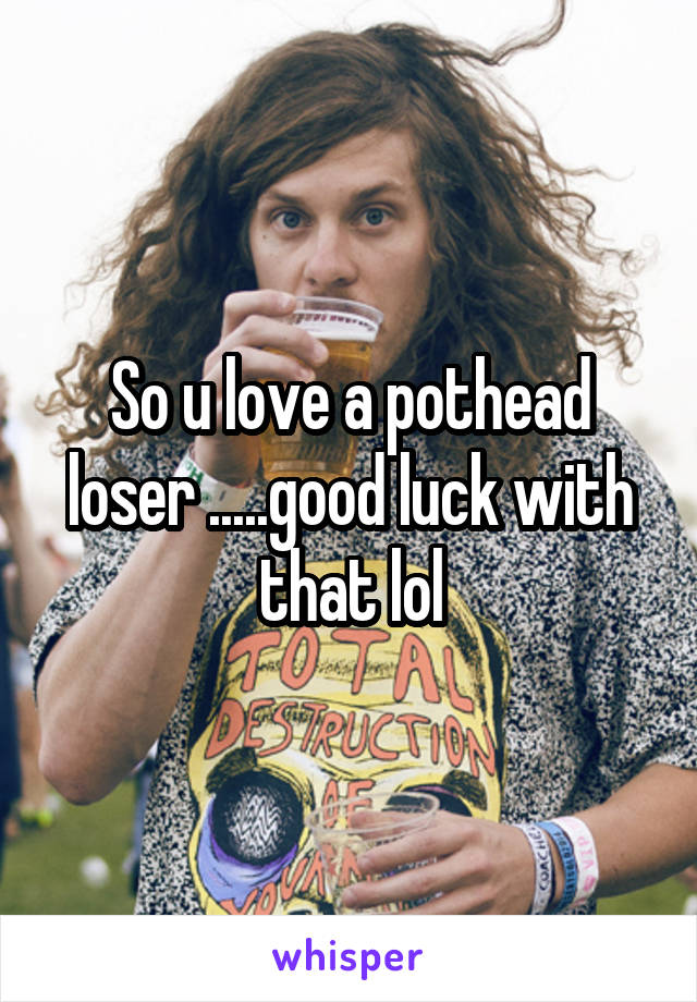 So u love a pothead loser .....good luck with that lol