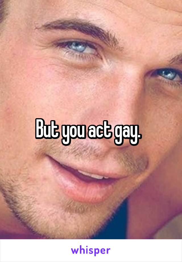 But you act gay.  
