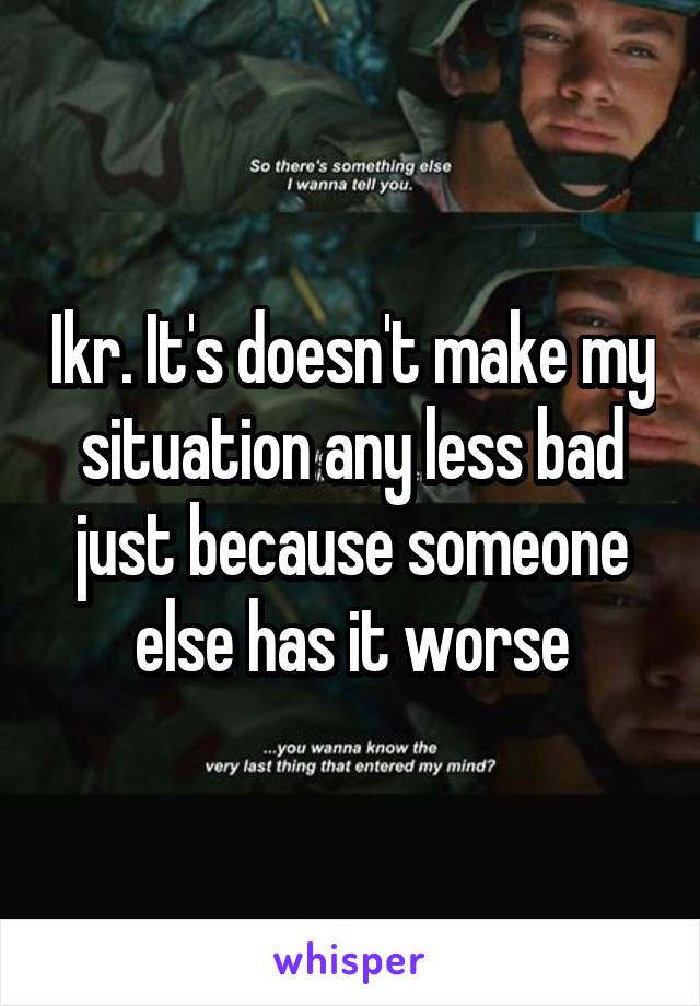Ikr. It's doesn't make my situation any less bad just because someone else has it worse