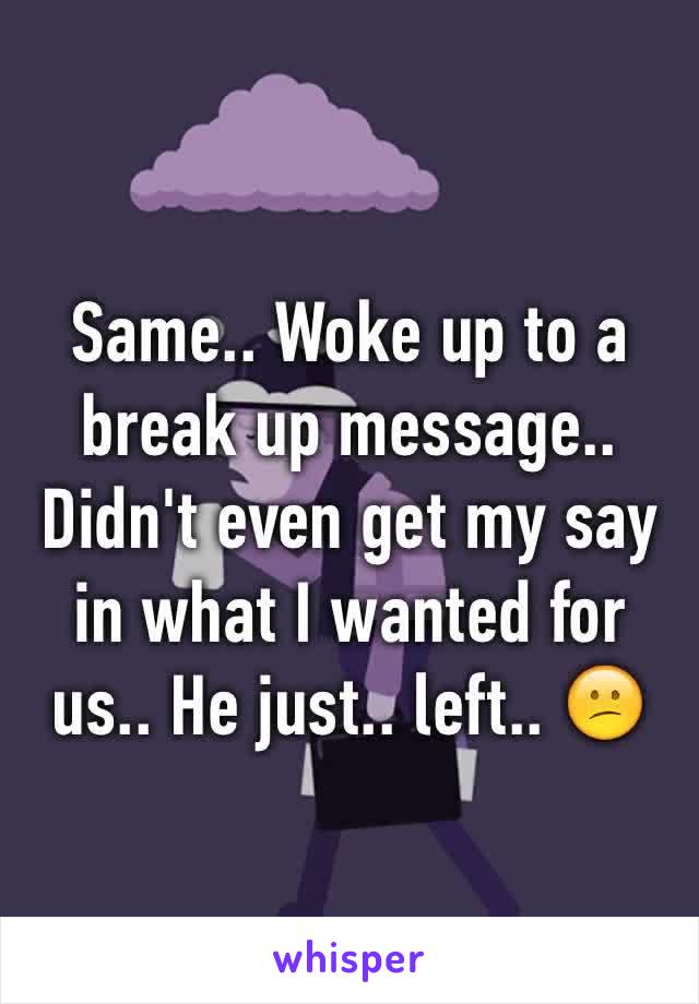 Same.. Woke up to a break up message.. Didn't even get my say in what I wanted for us.. He just.. left.. 😕