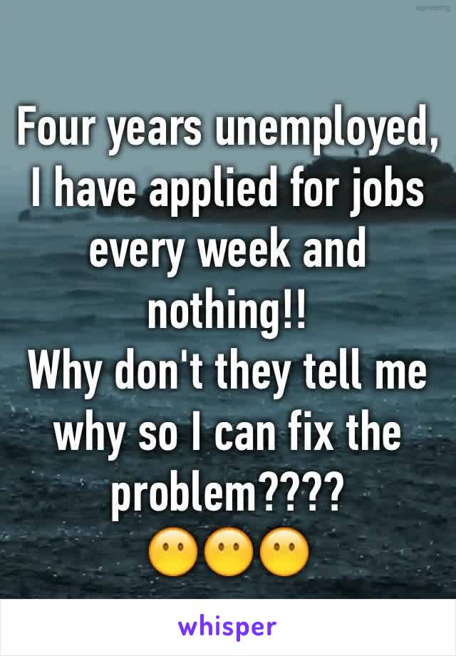 Four years unemployed, I have applied for jobs every week and nothing!! 
Why don't they tell me why so I can fix the problem???? 
😶😶😶