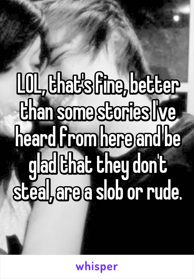 LOL, that's fine, better than some stories I've heard from here and be glad that they don't steal, are a slob or rude.