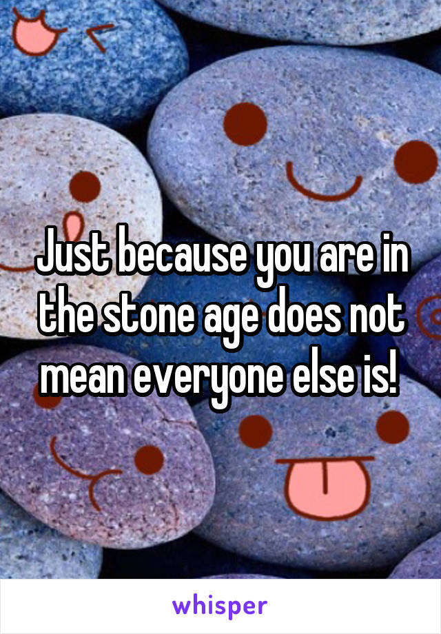 Just because you are in the stone age does not mean everyone else is! 