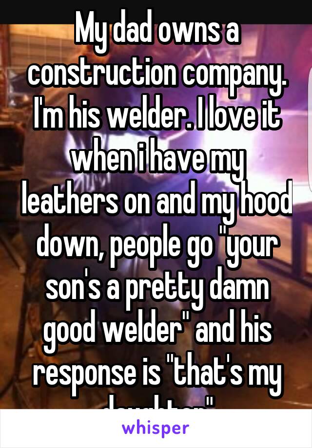 My dad owns a construction company. I'm his welder. I love it when i have my leathers on and my hood down, people go "your son's a pretty damn good welder" and his response is "that's my daughter"