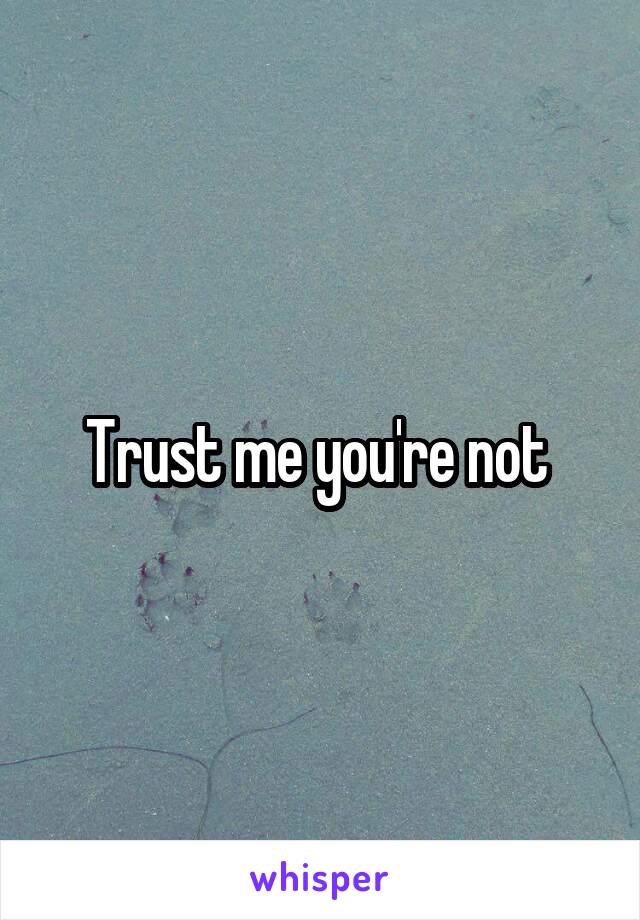 Trust me you're not 