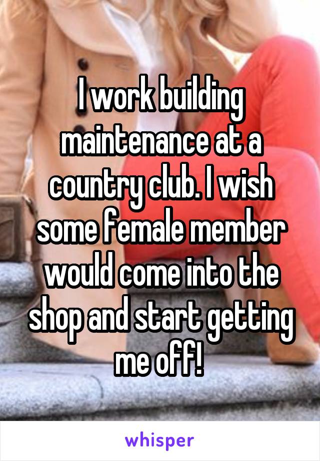 I work building maintenance at a country club. I wish some female member would come into the shop and start getting me off! 