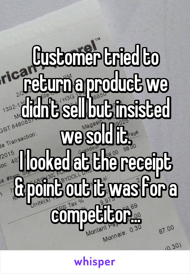 Customer tried to return a product we didn't sell but insisted we sold it.
I looked at the receipt & point out it was for a competitor...