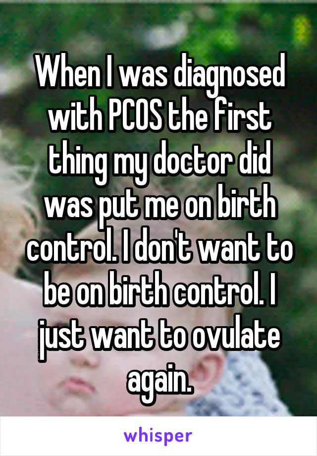When I was diagnosed with PCOS the first thing my doctor did was put me on birth control. I don't want to be on birth control. I just want to ovulate again.