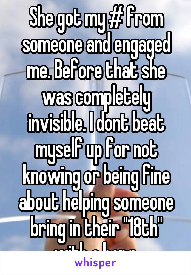 She got my # from someone and engaged me. Before that she was completely invisible. I dont beat myself up for not knowing or being fine about helping someone bring in their "18th" with a bang.