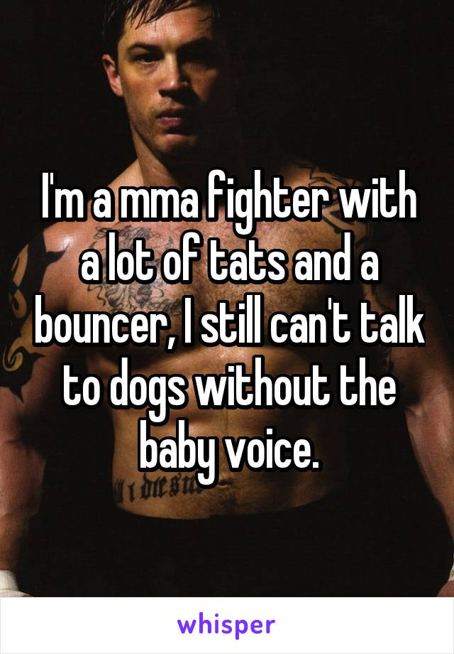 I'm a mma fighter with a lot of tats and a bouncer, I still can't talk to dogs without the baby voice.