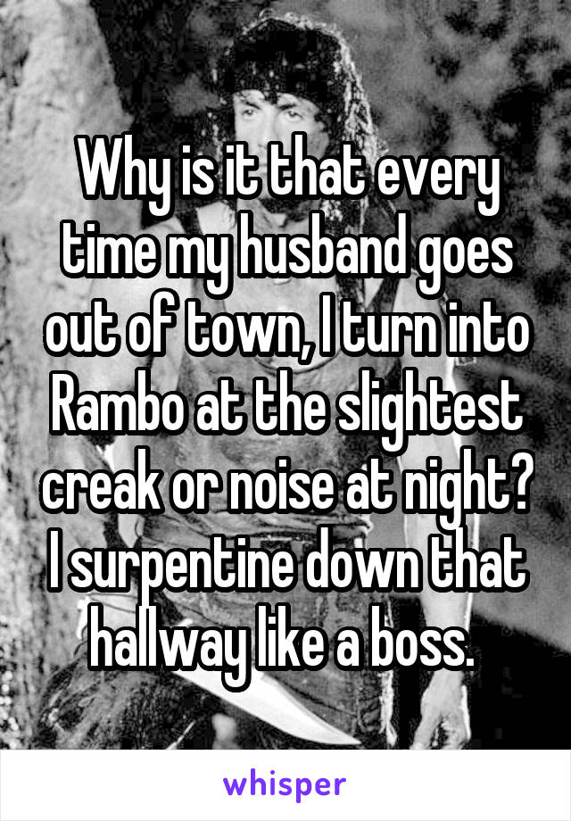 Why is it that every time my husband goes out of town, I turn into Rambo at the slightest creak or noise at night? I surpentine down that hallway like a boss. 